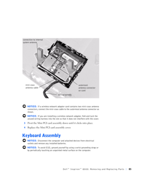 Page 13Dell™ Inspiron™ 8000: Removing and Replacing Parts85
 NOTICE: If a wireless network adapter card contains two mini-coax antenna 
connectors, connect the mini-coax cable to the 
outermost antenna connector as 
shown. 
 NOTICE: If you are installing a wireless network adapter, fold and tuck the 
unused wiring harness into the slot so that it does not interfere with the cover.
3
Pivot the Mini PCI card assembly down until it clicks into place.
4Replace the Mini PCI card assembly cover.
Keyboard Assembly...