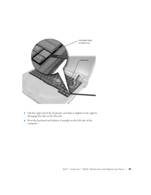 Page 15Dell™ Inspiron™ 8000: Removing and Replacing Parts87
5Lift the right end of the keyboard, and slide it slightly to the right to 
disengage the tabs at the left end.
6Pivot the keyboard and balance it upright on the left side of the 
computer.
keyboard scalloped edge 
of blank key 