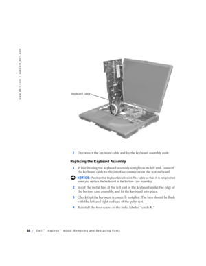 Page 1688Dell™ Inspiron™ 8000: Removing and Replacing Parts
www.dell.com | support.dell.com
7Disconnect the keyboard cable and lay the keyboard assembly aside.
Replacing the Keyboard Assembly
1While bracing the keyboard assembly upright on its left end, connect 
the keyboard cable to the interface connector on the system board.
 NOTICE: Position the keyboard/track stick flex cable so that it is not pinched 
when you replace the keyboard in the bottom case assembly.
2
Insert the metal tabs at the left end of the...