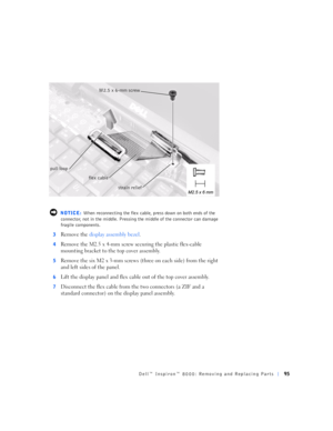 Page 23Dell™ Inspiron™ 8000: Removing and Replacing Parts95
 NOTICE: When reconnecting the flex cable, press down on both ends of the 
connector, not in the middle. Pressing the middle of the connector can damage 
fragile components.
3
Remove the display assembly bezel.
4Remove the M2.5 x 4-mm screw securing the plastic flex-cable 
mounting bracket to the top cover assembly.
5Remove the six M2 x 3-mm screws (three on each side) from the right 
and left sides of the panel.
6Lift the display panel and flex cable...