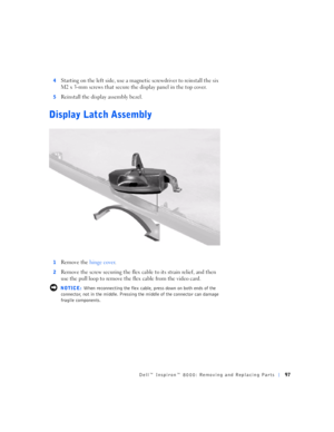 Page 25Dell™ Inspiron™ 8000: Removing and Replacing Parts97
4Starting on the left side, use a magnetic screwdriver to reinstall the six 
M2 x 3-mm screws that secure the display panel in the top cover.
5Reinstall the display assembly bezel.
Display Latch Assembly
1Remove the hinge cover.
2Remove the screw securing the flex cable to its strain relief, and then 
use the pull loop to remove the flex cable from the video card. 
 NOTICE: When reconnecting the flex cable, press down on both ends of the 
connector,...