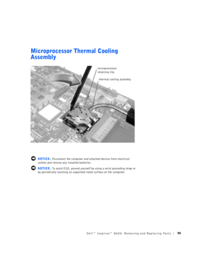 Page 27Dell™ Inspiron™ 8000: Removing and Replacing Parts99
Microprocessor Thermal Cooling 
Assembly
 NOTICE: Disconnect the computer and attached devices from electrical 
outlets and remove any installed batteries.
 NOTICE: To avoid ESD, ground yourself by using a wrist grounding strap or 
by periodically touching an unpainted metal surface on the computer.
microprocessor 
retaining clip
thermal cooling assembly 