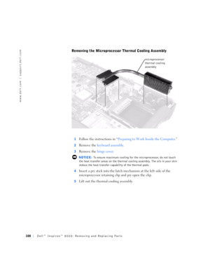 Page 28100Dell™ Inspiron™ 8000: Removing and Replacing Parts
www.dell.com | support.dell.com
Removing the Microprocessor Thermal Cooling Assembly
1Follow the instructions in “Preparing to Work Inside the Computer.”
2Remove the keyboard assembly.
3Remove the hinge cover.
 NOTICE: To ensure maximum cooling for the microprocessor, do not touch 
the heat transfer areas on the thermal cooling assembly. The oils in your skin 
reduce the heat transfer capability of the thermal pads.
4
Insert a pry stick into the latch...