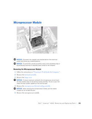 Page 29Dell™ Inspiron™ 8000: Removing and Replacing Parts101
Microprocessor Module
 NOTICE: Disconnect the computer and attached devices from electrical 
outlets and remove any installed batteries.
 NOTICE: To avoid ESD, ground yourself by using a wrist grounding strap or 
by periodically touching an unpainted metal surface on the computer.
Removing the Microprocessor Module
1Follow the instructions in “Preparing to Work Inside the Computer.”
2Remove the keyboard assembly.
3Remove the hinge cover.
 NOTICE: To...