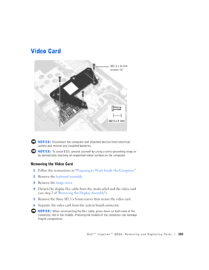Page 33Dell™ Inspiron™ 8000: Removing and Replacing Parts105
Video Card
 NOTICE: Disconnect the computer and attached devices from electrical 
outlets and remove any installed batteries.
 NOTICE: To avoid ESD, ground yourself by using a wrist grounding strap or 
by periodically touching an unpainted metal surface on the computer.
Removing the Video Card
1Follow the instructions in “Preparing to Work Inside the Computer.”
2Remove the keyboard assembly.
3Remove the hinge cover.
4Detach the display flex cable from...