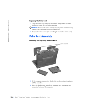 Page 34106Dell™ Inspiron™ 8000: Removing and Replacing Parts
www.dell.com | support.dell.com
Replacing the Video Card
1Align the three screw holes and press down firmly on the top of the 
connector to seat the card in its connector.
 NOTICE: Make sure the card is correctly and firmly seated before continuing. 
Failure to do so will cause intermittent video failures.
2
Replace the three screws (the screw lengths are marked on the card). 
Palm Rest Assembly
Removing and Replacing the Palm Rests
1If the computer...