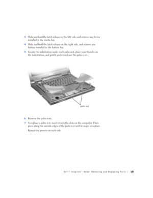 Page 35Dell™ Inspiron™ 8000: Removing and Replacing Parts107
3Slide and hold the latch release on the left side, and remove any device 
installed in the media bay.
4Slide and hold the latch release on the right side, and remove any 
battery installed in the battery bay.
5Locate the indentation under each palm rest, place your thumbs on 
the indentation, and gently push to release the palm rests.
6Remove the palm rests.
7To replace a palm rest, insert it into the slots on the computer. Then 
press along the...