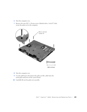 Page 37Dell™ Inspiron™ 8000: Removing and Replacing Parts109
6Turn the computer over.
7Remove the nine M2.5 x 20-mm screws (labeled with a “circle P”) that 
secure the palm rest to the computer. 
8Turn the computer over.
9Use the pull loop to disconnect the palm rest flex cable from the 
touch-pad connector on the system board.
10Carefully lift out the palm rest assembly.
M2.5 x 20-mm 
screws (9) 