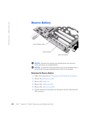 Page 38110Dell™ Inspiron™ 8000: Removing and Replacing Parts
www.dell.com | support.dell.com
Reserve Battery
 NOTICE: Disconnect the computer and attached devices from electrical 
outlets and remove any installed batteries.
 NOTICE: To avoid ESD, ground yourself by using a wrist grounding strap or 
by periodically touching an unpainted metal surface on the computer.
Removing the Reserve Battery
1Follow the instructions in “Preparing to Work Inside the Computer.”
2Remove the keyboard assembly.
3Remove the hinge...