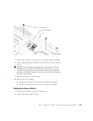 Page 39Dell™ Inspiron™ 8000: Removing and Replacing Parts111
7Remove the two M2.5 x 4-mm screws securing the palm rest bracket.
8While supporting the flex cable, lift out the palm rest bracket and turn 
it over.
 NOTICE: The reserve battery provides power to the computer’s RTC and 
NVRAM when the computer is turned off. Removing the battery causes the 
computer to lose the date and time information as well as all user-specified 
parameters in NVRAM. If possible, make a copy of this information before you...