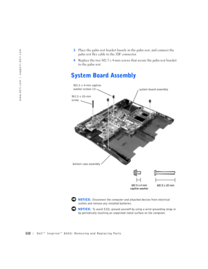 Page 40112Dell™ Inspiron™ 8000: Removing and Replacing Parts
www.dell.com | support.dell.com
3Place the palm rest bracket loosely in the palm rest, and connect the 
palm rest flex cable to the ZIF connector.
4Replace the two M2.5 x 4-mm screws that secure the palm rest bracket 
to the palm rest.
System Board Assembly
 NOTICE: Disconnect the computer and attached devices from electrical 
outlets and remove any installed batteries.
 NOTICE: To avoid ESD, ground yourself by using a wrist grounding strap or 
by...