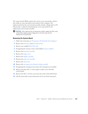 Page 41Dell™ Inspiron™ 8000: Removing and Replacing Parts113
The system board’s BIOS contains the system service tag number, which is 
also visible on a bar-code label on the bottom of the computer. The 
replacement kit for the system board assembly includes a floppy disk or CD 
that provides a utility for transferring the service tag number to the 
replacement system board assembly.
 NOTICE: After replacing the microprocessor module, update the BIOS using 
a flash BIOS update program floppy disk or CD that...