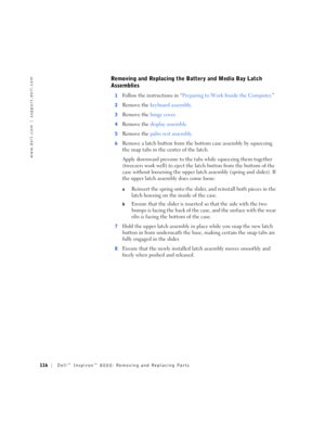Page 44116Dell™ Inspiron™ 8000: Removing and Replacing Parts
www.dell.com | support.dell.com
Removing and Replacing the Battery and Media Bay Latch 
Assemblies
1Follow the instructions in “Preparing to Work Inside the Computer.”
2Remove the keyboard assembly.
3Remove the hinge cover.
4Remove the display assembly.
5Remove the palm rest assembly.
6Remove a latch button from the bottom case assembly by squeezing 
the snap tabs in the center of the latch.
Apply downward pressure to the tabs while squeezing them...