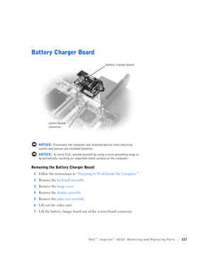 Page 45Dell™ Inspiron™ 8000: Removing and Replacing Parts117
Battery Charger Board
 NOTICE: Disconnect the computer and attached devices from electrical 
outlets and remove any installed batteries.
 NOTICE: To avoid ESD, ground yourself by using a wrist grounding strap or 
by periodically touching an unpainted metal surface on the computer.
Removing the Battery Charger Board
1Follow the instructions in “Preparing to Work Inside the Computer.”
2Remove the keyboard assembly.
3Remove the hinge cover.
4Remove the...