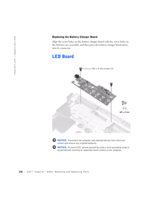 Page 46118Dell™ Inspiron™ 8000: Removing and Replacing Parts
www.dell.com | support.dell.com
Replacing the Battery Charger Board
Align the screw holes on the battery charger board with the screw holes on 
the bottom case assembly, and then press the battery charger board down 
into its connector.
LED Board
 NOTICE: Disconnect the computer and attached devices from electrical 
outlets and remove any installed batteries.
 NOTICE: To avoid ESD, ground yourself by using a wrist grounding strap or 
by periodically...