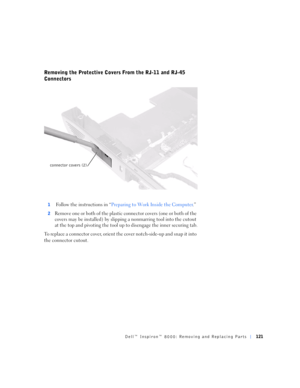 Page 49Dell™ Inspiron™ 8000: Removing and Replacing Parts121
Removing the Protective Covers From the RJ-11 and RJ-45 
Connectors
1 Follow the instructions in “Preparing to Work Inside the Computer.”
2Remove one or b oth o f the plastic  connec tor covers (one o r b oth of the 
covers may be installed) by slipping a nonmarring tool into the cutout 
at the top and pivoting the tool up to disengage the inner securing tab.
To replace a connector cover, orient the cover notch-side-up and snap it into 
the connector...
