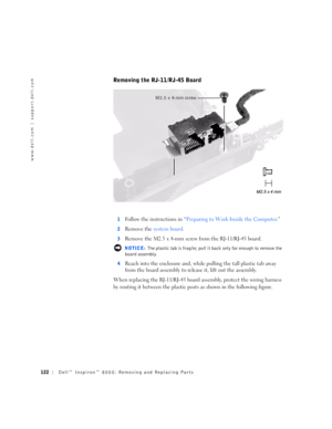 Page 50122Dell™ Inspiron™ 8000: Removing and Replacing Parts
www.dell.com | support.dell.com
Removing the RJ-11/RJ-45 Board
1Follow the instructions in “Preparing to Work Inside the Computer.”
2Remove the system board.
3Remove the M2.5 x 4-mm screw from the RJ-11/RJ-45 board.
 NOTICE: The plastic tab is fragile; pull it back only far enough to remove the 
board assembly.
4
Reach into the enclosure and, while pulling the tall plastic tab away 
from the board assembly to release it, lift out the assembly.
When...