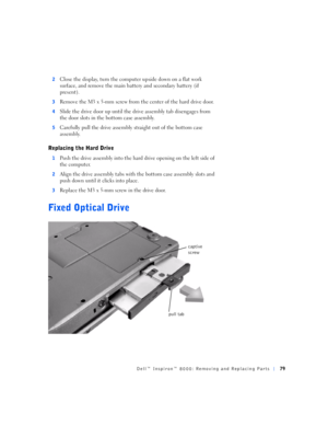 Page 7Dell™ Inspiron™ 8000: Removing and Replacing Parts79
2Close the display, turn the computer upside down on a flat work 
surface, and remove the main battery and secondary battery (if 
present).
3Remove the M3 x 5-mm screw from the center of the hard drive door.
4Slide the drive door up until the drive assembly tab disengages from 
the door slots in the bottom case assembly.
5Carefully pull the drive assembly straight out of the bottom case 
assembly.
Replacing the Hard Drive
1Push the drive assembly into...