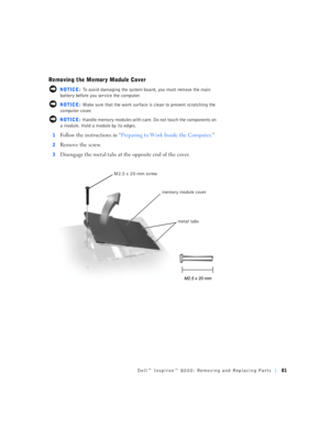 Page 9Dell™ Inspiron™ 8000: Removing and Replacing Parts81
Removing the Memory Module Cover
 NOTICE: To avoid damaging the system board, you must remove the main 
battery before you service the computer.
 NOTICE: Make sure that the work surface is clean to prevent scratching the 
computer cover.
 NOTICE: Handle memory modules with care. Do not touch the components on 
a module. Hold a module by its edges.
1
Follow the instructions in “Preparing to Work Inside the Computer.”
2Remove the screw.
3Disengage the...