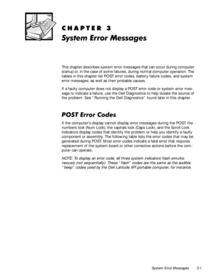 Page 27System Error Messages 3-1
&+$37(5
6\VWHP(UURU0HVVDJHV
This chapter describes system error messages that can occur during computer 
startup or, in the case of some failures, during normal computer operation. The 
tables in this chapter list POST error codes, battery failure codes, and system 
error messages, as well as their probable causes.
If a faulty computer does not display a POST error code or system error mes-
sage to indicate a failure, use the Dell Diagnostics to help isolate the source of...