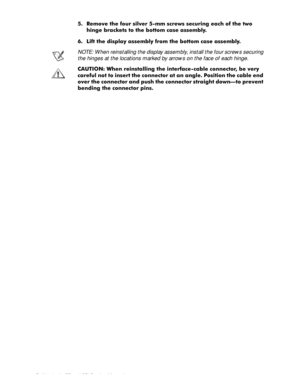 Page 644-28 Dell Latitude CP and CPi Service Manual
 5HPRYH WKH IRXU VLOYHU PP VFUHZV VHFXULQJ HDFK RI WKH WZR
KLQJH EUDFNHWV WR WKH ERWWRP FDVH DVVHPEO\
 /LIW WKH GLVSOD\ DVVHPEO\ IURP WKH ERWWRP FDVH DVVHPEO\
NOTE: When reinstalling the display assembly, install the four screws securing 
the hinges at the locations marked by arrows on the face of each hinge. 
&$87,21 :KHQ UHLQVWDOOLQJ WKH LQWHUIDFHFDEOH FRQQHFWRU EH YHU\
FDUHIXO QRW WR LQVHUW WKH FRQQHFWRU DW DQ DQJOH 3RVLWLRQ WKH FDEOH HQG
RYHU...