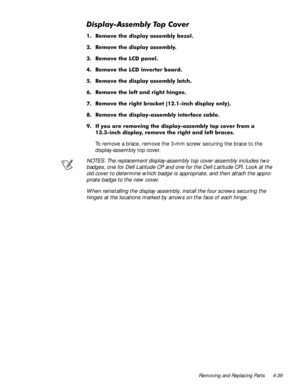 Page 75Removing and Replacing Parts 4-39
LVSOD\$VVHPEO\7RS&RYHU
 5HPRYH WKH GLVSOD\ DVVHPEO\ EH]HO
 5HPRYH WKH GLVSOD\ DVVHPEO\
 5HPRYH WKH /& SDQHO
 5HPRYH WKH /& LQYHUWHU ERDUG
 5HPRYH WKH GLVSOD\ DVVHPEO\ ODWFK
 5HPRYH WKH OHIW DQG ULJKW KLQJHV
 5HPRYH WKH ULJKW EUDFNHW
LQFK GLVSOD\ RQO\
 5HPRYH WKH GLVSOD\DVVHPEO\ LQWHUIDFH FDEOH
 ,I \RX DUH UHPRYLQJ WKH GLVSOD\DVVHPEO\ WRS FRYHU IURP D
LQFK GLVSOD\ UHPRYH WKH ULJKW DQG OHIW EUDFHV
To remove a brace, remove the...