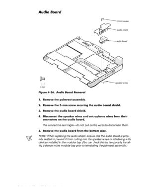 Page 804-44 Dell Latitude CP and CPi Service Manual
$XGLR%RDUG
)LJXUH  $XGLR %RDUG 5HPRYDO
 5HPRYH WKH SDOPUHVW DVVHPEO\
 5HPRYH WKH PP VFUHZ VHFXULQJ WKH DXGLR ERDUG VKLHOG
 5HPRYH WKH DXGLR ERDUG VKLHOG
 LVFRQQHFW WKH VSHDNHU ZLUHV DQG PLFURSKRQH ZLUHV IURP WKHLU
FRQQHFWRUV RQ WKH DXGLR ERDUG
The connectors are fragile—do not pull on the wires to disconnect them.
 5HPRYH WKH DXGLR ERDUG IURP WKH ERWWRP FDVH
NOTE: When replacing the audio shield, ensure that the audio shield is prop-...