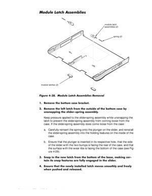 Page 824-46 Dell Latitude CP and CPi Service Manual
0RGXOH/DWFK$VVHPEOLHV
)LJXUH  0RGXOH /DWFK $VVHPEOLHV 5HPRYDO
 5HPRYH WKH ERWWRP FDVH EUDFNHW
 5HPRYH WKH OHIW ODWFK IURP WKH RXWVLGH RI WKH ERWWRP FDVH E\
XQVQDSSLQJ WKH VOLGHUVSULQJ DVVHPEO\
Keep pressure applied to the slider-spring assembly while unsnapping the 
latch to prevent the slider-spring assembly from coming loose from the 
case. If the slider-spring assembly does come loose from the case:
a. Carefully reinsert the spring onto the...