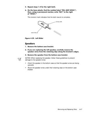 Page 83Removing and Replacing Parts 4-47
 5HSHDW VWHSV ² IRU WKH ULJKW ODWFK
 2Q WKH EDVH SODVWLF ILQG WKH PROGHG ODEHO ´31 $66< µ
WKHQ XVLQJ D SHUPDQHQW PDUNHU ZULWH ´$µ WR WKH ULJKW
RI ´µ
This revision mark indicates that the latch rework is complete.
)LJXUH  /HIW 6OLGHU
6SHDNHUV
 5HPRYH WKH ERWWRP FDVH EUDFNHW
 ,I \RX DUH UHSODFLQJ WKH OHIW VSHDNHU FDUHIXOO\ UHPRYH WKH
VSHDNHU ZLUHV IURP WKH UHWDLQLQJ FOLSV DORQJ WKH EUDFNHW·V HGJHV
 5HPRYH WKH VSHDNHU IURP WKH...