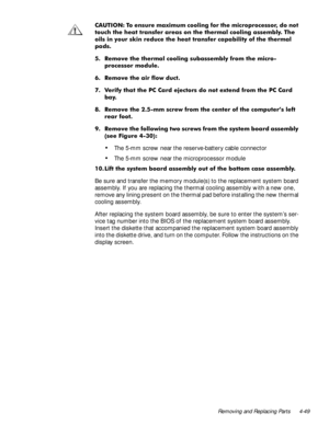 Page 85Removing and Replacing Parts 4-49
&$87,21 7R HQVXUH PD[LPXP FRROLQJ IRU WKH PLFURSURFHVVRU GR QRW
WRXFK WKH KHDW WUDQVIHU DUHDV RQ WKH WKHUPDO FRROLQJ DVVHPEO\ 7KH
RLOV LQ \RXU VNLQ UHGXFH WKH KHDW WUDQVIHU FDSDELOLW\ RI WKH WKHUPDO
SDGV
 5HPRYH WKH WKHUPDO FRROLQJ VXEDVVHPEO\ IURP WKH PLFUR
SURFHVVRU PRGXOH
 5HPRYH WKH DLU IORZ GXFW
 9HULI\ WKDW WKH 3& &DUG HMHFWRUV GR QRW H[WHQG IURP WKH 3& &DUG
ED\
 5HPRYH WKH PP VFUHZ IURP WKH FHQWHU RI WKH FRPSXWHU·V OHIW
UHDU IRRW
 5HPRYH WKH...