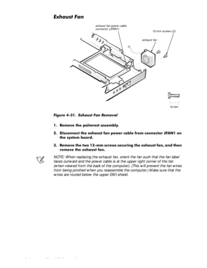 Page 864-50 Dell Latitude CP and CPi Service Manual
([KDXVW)DQ
)LJXUH  ([KDXVW )DQ 5HPRYDO
 5HPRYH WKH SDOPUHVW DVVHPEO\
 LVFRQQHFW WKH H[KDXVW IDQ SRZHU FDEOH IURP FRQQHFWRU -)$1 RQ
WKH V\VWHP ERDUG
 5HPRYH WKH WZR PP VFUHZV VHFXULQJ WKH H[KDXVW IDQ DQG WKHQ
UHPRYH WKH H[KDXVW IDQ
NOTE: When replacing the exhaust fan, orient the fan such that the fan label 
faces outward and the power cable is at the upper right corner of the fan 
(when viewed from the back of the computer). (This will...