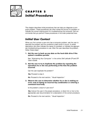 Page 21Initial Procedures 2-1
&+$37(5
,QLWLDO3URFHGXUHV
This chapter describes initial procedures that can help you diagnose a com-
puter problem. These procedures can often reveal the source of a problem or 
indicate the correct starting point for troubleshooting the computer. Dell rec-
ommends that you perform these procedures in the order presented here.
,QLWLDO8VHU&RQWDFW
When you first contact a user who has a computer problem, ask the user to 
describe the problem and the conditions under which it...