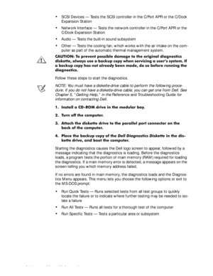 Page 363-10 Dell Latitude CP and CPi Service Manual 
‡SCSI Devices — Tests the SCSI controller in the C/Port APR or the C/Dock 
Expansion Station
‡Network Interface — Tests the network controller in the C/Port APR or the 
C/Dock Expansion Station
‡Audio — Tests the built-in sound subsystem
‡Other — Tests the cooling fan, which works with the air intake on the com-
puter as part of the automatic thermal management system.
&$87,21 7R SUHYHQW SRVVLEOH GDPDJH WR WKH RULJLQDO GLDJQRVWLFV
GLVNHWWH DOZD\V XVH D...