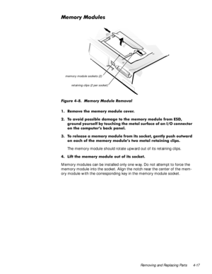 Page 53Removing and Replacing Parts 4-17
0HPRU\0RGXOHV
)LJXUH  0HPRU\ 0RGXOH 5HPRYDO
 5HPRYH WKH PHPRU\ PRGXOH FRYHU
 7R DYRLG SRVVLEOH GDPDJH WR WKH PHPRU\ PRGXOH IURP (6
JURXQG \RXUVHOI E\ WRXFKLQJ WKH PHWDO VXUIDFH RI DQ ,2 FRQQHFWRU
RQ WKH FRPSXWHU·V EDFN SDQHO
 7R UHOHDVH D PHPRU\ PRGXOH IURP LWV VRFNHW JHQWO\ SXVK RXWZDUG
RQ HDFK RI WKH PHPRU\ PRGXOH·V WZR PHWDO UHWDLQLQJ FOLSV
The memory module should rotate upward out of its retaining clips.
 /LIW WKH PHPRU\ PRGXOH RXW RI LWV VRFNHW...