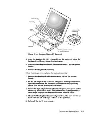 Page 55Removing and Replacing Parts 4-19
)LJXUH  .H\ERDUG $VVHPEO\ 5HPRYDO
 2QFH WKH NH\ERDUG LV IXOO\ UHOHDVHG IURP WKH SDOPUHVW SODFH WKH
NH\ERDUG XSVLGH GRZQ RYHU WKH WRXFK SDG
 LVFRQQHFW WKH NH\ERDUG FDEOH IURP FRQQHFWRU .% RQ WKH V\VWHP
ERDUG
 5HPRYH WKH NH\ERDUG DVVHPEO\
Follow these steps when replacing the keyboard assembly:
 &RQQHFW WKH NH\ERDUG FDEOH WR FRQQHFWRU .% RQ WKH V\VWHP
ERDUG
 )LW WKH OHIW HGJH RI WKH NH\ERDUG LQWR SODFH PDNLQJ VXUH WKH WZR
VPDOO PHWDO WDEV RQ WKH...