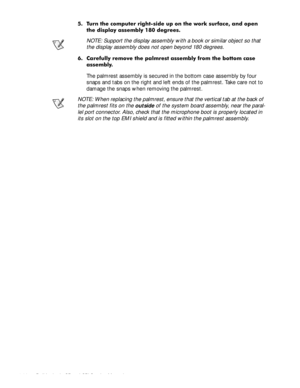 Page 584-22 Dell Latitude CP and CPi Service Manual
 7XUQ WKH FRPSXWHU ULJKWVLGH XS RQ WKH ZRUN VXUIDFH DQG RSHQ
WKH GLVSOD\ DVVHPEO\  GHJUHHV
NOTE: Support the display assembly with a book or similar object so that 
the display assembly does not open beyond 180 degrees.
 &DUHIXOO\ UHPRYH WKH SDOPUHVW DVVHPEO\ IURP WKH ERWWRP FDVH
DVVHPEO\
The palmrest assembly is secured in the bottom case assembly by four 
snaps and tabs on the right and left ends of the palmrest. Take care not to 
damage the snaps...