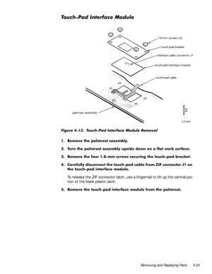 Page 59Removing and Replacing Parts 4-23
7RXFK3DG,QWHUIDFH0RGXOH
)LJXUH  7RXFK3DG ,QWHUIDFH 0RGXOH 5HPRYDO
 5HPRYH WKH SDOPUHVW DVVHPEO\
 7XUQ WKH SDOPUHVW DVVHPEO\ XSVLGH GRZQ RQ D IODW ZRUN VXUIDFH
 5HPRYH WKH IRXU PP VFUHZV VHFXULQJ WKH WRXFKSDG EUDFNHW
 &DUHIXOO\ GLVFRQQHFW WKH WRXFKSDG FDEOH IURP =,) FRQQHFWRU - RQ
WKH WRXFKSDG LQWHUIDFH PRGXOH
To release the ZIF connector latch, use a fingernail to lift up the central por-
tion of the black plastic latch.
 5HPRYH WKH...