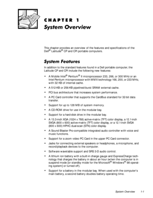 Page 7System Overview 1-1
&+$37(5
6\VWHP2YHUYLHZ
This chapter provides an overview of the features and specifications of the 
Dell® Latitude® CP and CPi portable computers.
6\VWHP)HDWXUHV
In addition to the standard features found in a Dell portable computer, the 
Latitude CP and CPi include the following new features:
‡A Mobile Intel® Pe nt iu m® II microprocessor 233, 266, or 300 MHz or an 
Intel Pentium microprocessor with MMX technology 166, 200, or 233 MHz, 
with 32 KB of internal cache.
‡A 512-KB or...