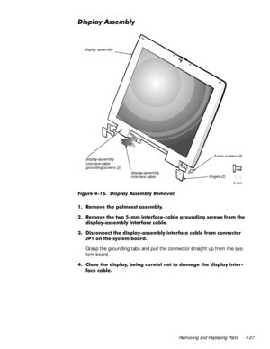 Page 63Removing and Replacing Parts 4-27
LVSOD\$VVHPEO\
)LJXUH  LVSOD\ $VVHPEO\ 5HPRYDO
 5HPRYH WKH SDOPUHVW DVVHPEO\
 5HPRYH WKH WZR PP LQWHUIDFHFDEOH JURXQGLQJ VFUHZV IURP WKH
GLVSOD\DVVHPEO\ LQWHUIDFH FDEOH
 LVFRQQHFW WKH GLVSOD\DVVHPEO\ LQWHUIDFH FDEOH IURP FRQQHFWRU
-3 RQ WKH V\VWHP ERDUG
Grasp the grounding tabs and pull the connector straight up from the sys-
tem board.
 &ORVH WKH GLVSOD\ EHLQJ FDUHIXO QRW WR GDPDJH WKH GLVSOD\ LQWHU
IDFH FDEOH
display-assembly 
interface cable...