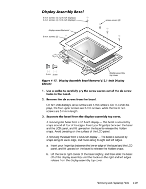 Page 65Removing and Replacing Parts 4-29
LVSOD\$VVHPEO\%H]HO
l
)LJXUH  LVSOD\ $VVHPEO\ %H]HO 5HPRYDO ,QFK LVSOD\
6KRZQ
 8VH D VFULEH WR FDUHIXOO\ SU\ WKH VFUHZ FRYHUV RXW RI WKH VL[ VFUHZ
KROHV LQ WKH EH]HO
 5HPRYH WKH VL[ VFUHZV IURP WKH EH]HO
On 12.1-inch displays, all six screws are 5-mm screws. On 13.3-inch dis-
plays, the four upper screws are 3-mm screws, while the lower two 
screws are 5-mm in length.
 6HSDUDWH WKH EH]HO IURP WKH GLVSOD\DVVHPEO\ WRS FRYHU
If removing the bezel...