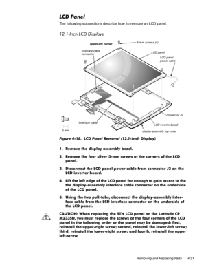 Page 67Removing and Replacing Parts 4-31
/&3DQHO
The following subsections describe how to remove an LCD panel.
,QFK/&LVSOD\V
)LJXUH  /& 3DQHO 5HPRYDO ,QFK LVSOD\    
 5HPRYH WKH GLVSOD\ DVVHPEO\ EH]HO
 5HPRYH WKH IRXU VLOYHU PP VFUHZV DW WKH FRUQHUV RI WKH /&
SDQHO
 LVFRQQHFW WKH /& SDQHO SRZHU FDEOH IURP FRQQHFWRU - RQ WKH
/& LQYHUWHU ERDUG
 /LIW WKH OHIW HGJH RI WKH /& SDQHO IDU HQRXJK WR JDLQ DFFHVV WR WKH
WKH GLVSOD\DVVHPEO\ LQWHUIDFH FDEOH FRQQHFWRU RQ WKH XQGHUVLGH...