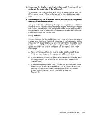 Page 69Removing and Replacing Parts 4-33
 LVFRQQHFW WKH GLVSOD\DVVHPEO\ LQWHUIDFH FDEOH IURP WKH =,) FRQ
QHFWRU RQ WKH XQGHUVLGH RI WKH /& SDQHO
To disconnect the cable, carefully work the cable connector free from the 
ZIF connector on the LCD panel. Do 
not pull on the LCD interface cable 
itself. 
 %HIRUH UHSODFLQJ WKH /& SDQHO HQVXUH WKDW WKH FRUUHFW PDJQHW LV
LQVWDOOHG LQ WKH PDJQHW KROGHU
A magnet switch causes the computer to go into suspend mode when the 
display is closed. Failure to install...
