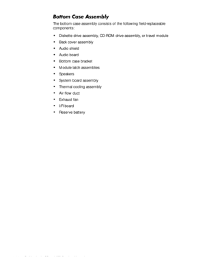 Page 764-40 Dell Latitude CP and CPi Service Manual
%RWWRP&DVH$VVHPEO\
The bottom case assembly consists of the following field-replaceable 
components:
‡Diskette drive assembly, CD-ROM drive assembly, or travel module
‡Back cover assembly
‡Audio shield
‡Audio board
‡Bottom case bracket
‡Module latch assemblies
‡Speakers
‡System board assembly
‡Thermal cooling assembly
‡Air flow duct
‡Exhaust fan
‡I/R board
‡Reserve battery 