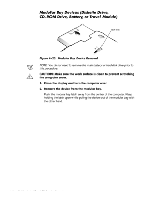 Page 784-42 Dell Latitude CP and CPi Service Manual
0RGXODU%D\HYLFHVLVNHWWHULYH
&520ULYH%DWWHU\RU7UDYHO0RGXOH
)LJXUH  0RGXODU %D\ HYLFH 5HPRYDO
NOTE: You do not need to remove the main battery or hard-disk drive prior to 
this procedure.
&$87,21 0DNH VXUH WKH ZRUN VXUIDFH LV FOHDQ WR SUHYHQW VFUDWFKLQJ
WKH FRPSXWHU FRYHU
 &ORVH WKH GLVSOD\ DQG WXUQ WKH FRPSXWHU RYHU
 5HPRYH WKH GHYLFH IURP WKH PRGXODU ED\
Push the modular bay latch away from the center of the computer. Keep...