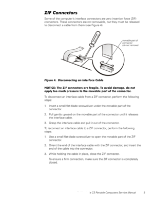 Page 13Dell Latitude CS Portable Computers Service Manual 5
=,)&RQQHFWRUV
Some of the computer’s interface connectors are zero insertion force (ZIF) 
connectors. These connectors are not removable, but they must be released 
to disconnect a cable from them (see Figure 4).
)LJXUHLVFRQQHFWLQJDQ,QWHUIDFH&DEOH
127,&(7KH=,)FRQQHFWRUVDUHIUDJLOH7RDYRLGGDPDJHGRQRW
DSSO\WRRPXFKSUHVVXUHWRWKHPRYDEOHSDUWRIWKHFRQQHFWRU
To disconnect an interface cable from a ZIF connector, perform the...