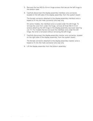 Page 2012 Dell Latitude CS Portable Computers Service Manual
5. Remove the two M2.6 x 6-mm hinge screws that secure the left hinge to 
the bottom case.
6. Carefully disconnect the display-assembly interface wire connector, 
located on the left side of the display assembly, from the system board.
The female connector attached to the display-assembly interface wire is 
keyed to fit into the male connector one way only.
On some models, the interface wire is routed under the left hinge. To 
remove the wire from...