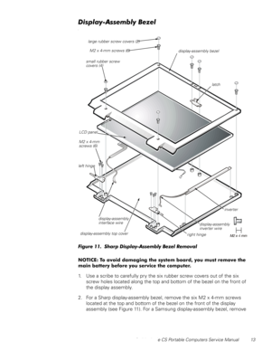 Page 21Dell Latitude CS Portable Computers Service Manual 13
LVSOD\$VVHPEO\%H]HO
O
)LJXUH6KDUSLVSOD\$VVHPEO\%H]HO5HPRYDO
127,&(7RDYRLGGDPDJLQJWKHV\VWHPERDUG\RXPXVWUHPRYHWKH
PDLQEDWWHU\EHIRUH\RXVHUYLFHWKHFRPSXWHU
1. Use a scribe to carefully pry the six rubber screw covers out of the six 
screw holes located along the top and bottom of the bezel on the front of 
the display assembly.
2. For a Sharp display-assembly bezel, remove the six M2 x 4-mm screws 
located at the top and...