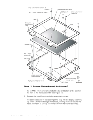 Page 2214 Dell Latitude CS Portable Computers Service Manual
O
)LJXUH6DPVXQJLVSOD\$VVHPEO\%H]HO5HPRYDO
the six M2 x 4-mm screws located at the top and bottom of the bezel on 
the front of the display assembly (see Figure 12).
3. Separate the bezel from the display-assembly top cover.
The bezel is secured by slot openings that snap into the display-assembly 
top cover. Lift the inside edge of the bezel, working your way around the 
inside perimeter, to unsnap and remove it from the display assembly....