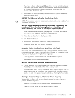 Page 25Dell Latitude CS Portable Computers Service Manual 17
If you have a Sharp or Samsung LCD panel, the inverter is held in place by 
two plastic clips located at the top and bottom of the inverter. Press down 
on the top of the inverter, and then rotating the top up and slide the 
inverter out of the bottom clip.
6. Remove the old display-assembly interface wire, LCD panel, and display-
assembly inverter wire.
127,&(7KH/&SDQHOLVIUDJLOH+DQGOHLWFDUHIXOO\
NOTE: A new display-assembly top cover,...