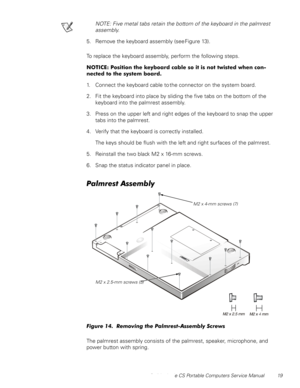 Page 27Dell Latitude CS Portable Computers Service Manual 19
NOTE: Five metal tabs retain the bottom of the keyboard in the palmrest 
assembly.
5. Remove the keyboard assembly (see Figure 13).
To replace the keyboard assembly, perform the following steps.
127,&(3RVLWLRQWKHNH\ERDUGFDEOHVRLWLVQRWWZLVWHGZKHQFRQ
QHFWHGWRWKHV\VWHPERDUG
1. Connect the keyboard cable to the connector on the system board.
2. Fit the keyboard into place by sliding the five tabs on the bottom of the 
keyboard into the...